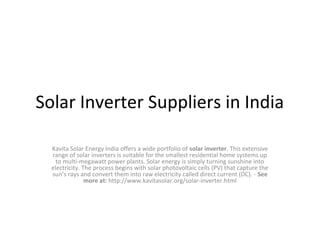 Solar Inverter Suppliers in India
Kavita Solar Energy India offers a wide portfolio of solar inverter. This extensive
range of solar inverters is suitable for the smallest residential home systems up
to multi-megawatt power plants. Solar energy is simply turning sunshine into
electricity. The process begins with solar photovoltaic cells (PV) that capture the
sun’s rays and convert them into raw electricity called direct current (DC). - See
more at: http://www.kavitasolar.org/solar-inverter.html

 