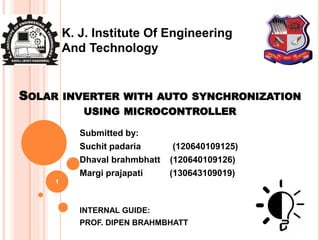 SOLAR INVERTER WITH AUTO SYNCHRONIZATION
USING MICROCONTROLLER
Submitted by:
Suchit padaria (120640109125)
Dhaval brahmbhatt (120640109126)
Margi prajapati (130643109019)
INTERNAL GUIDE:
PROF. DIPEN BRAHMBHATT
1
K. J. Institute Of Engineering
And Technology
 