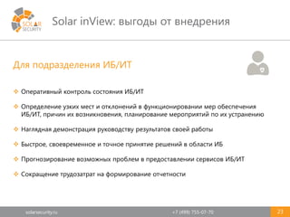 solarsecurity.ru +7 (499) 755-07-70
Solar inView: выгоды от внедрения
23
Для подразделения ИБ/ИТ
 Оперативный контроль состояния ИБ/ИТ
 Определение узких мест и отклонений в функционировании мер обеспечения
ИБ/ИТ, причин их возникновения, планирование мероприятий по их устранению
 Наглядная демонстрация руководству результатов своей работы
 Быстрое, своевременное и точное принятие решений в области ИБ
 Прогнозирование возможных проблем в предоставлении сервисов ИБ/ИТ
 Сокращение трудозатрат на формирование отчетности
 