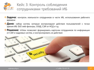 solarsecurity.ru +7 (499) 755-07-70
Кейс 3: Контроль соблюдения
сотрудниками требований ИБ
17
Задача: контроль лояльности сотрудников в части ИБ, использования рабочего
времени
Дано: набор систем, которые контролируют действия пользователей с точки
зрения ИБ: DLP, web-фильтры, СКУД, СЗИ от НСД и т.д.
Решение: inView позволяет формировать карточки сотрудников по информации
от СЗИ и кадровых систем, и контролировать их действия
 