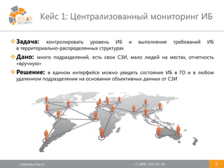 solarsecurity.ru +7 (499) 755-07-70
Кейс 1: Централизованный мониторинг ИБ
9
Задача: контролировать уровень ИБ и выполнение требований ИБ
в территориально-распределенных структурах
Дано: много подразделений, есть свои СЗИ, мало людей на местах, отчетность
«вручную»
Решение: в едином интерфейсе можно увидеть состояние ИБ в ГО и в любом
удаленном подразделении на основании объективных данных от СЗИ
 