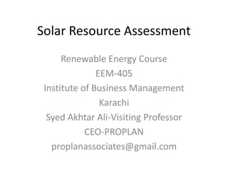 Solar Resource Assessment
Renewable Energy Course
EEM-405
Institute of Business Management
Karachi
Syed Akhtar Ali-Visiting Professor
CEO-PROPLAN
proplanassociates@gmail.com
 