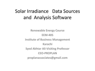Solar Irradiance Data Sources
and Analysis Software
Renewable Energy Course
EEM-405
Institute of Business Management
Karachi
Syed Akhtar Ali-Visiting Professor
CEO-PROPLAN
proplanassociates@gmail.com

 