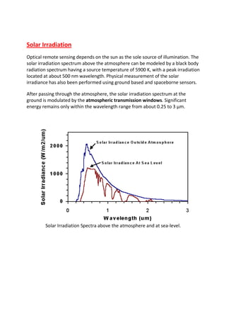 Solar Irradiation
Optical remote sensing depends on the sun as the sole source of illumination. The
solar irradiation spectrum above the atmosphere can be modeled by a black body
radiation spectrum having a source temperature of 5900 K, with a peak irradiation
located at about 500 nm wavelength. Physical measurement of the solar
irradiance has also been performed using ground based and spaceborne sensors.

After passing through the atmosphere, the solar irradiation spectrum at the
ground is modulated by the atmospheric transmission windows. Significant
energy remains only within the wavelength range from about 0.25 to 3 µm.




        Solar Irradiation Spectra above the atmosphere and at sea-level.
 