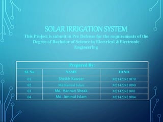 SOLAR IRRIGATION SYSTEM
This Project is submit in Pre Defense for the requirements of the
Degree of Bachelor of Science in Electrical &Electronic
Engineering
Prepared By:
SL No NAME ID NO
01 Sheikh Kawser M21422421079
02 Md.Kamrul Islam M21422421080
03 Md. Hannan Sheak M21422421081
04 Md. Aminul Islam M21422421084
 