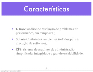 Características

                    • DTrace: análise de resolução de problemas de
                      performance, em tempo real;

                    • Solaris Containers: ambientes isolados para a
                      execução de softwares;

                    • ZFS: sistema de arquivos de administração
                      simpliﬁcada, integridade e grande escalabilidade.



                                               11
segunda-feira, 16 de novembro de 2009
 