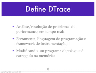 Deﬁne DTrace

                    • Análise/resolução de problemas de
                      performance, em tempo real;
                    • Ferramenta, linguagem de programação e
                      framework de instrumentação;
                    • Modiﬁcando um programa depois que é
                      carregado na memória;


                                             13
segunda-feira, 16 de novembro de 2009
 