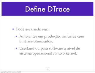 Deﬁne DTrace

                    • Pode ser usado em:
                          • Ambientes em produção, inclusive com
                            binários otimizados;
                          • Userland ou para software a nível de
                            sistema operacional como o kernel.



                                             14
segunda-feira, 16 de novembro de 2009
 