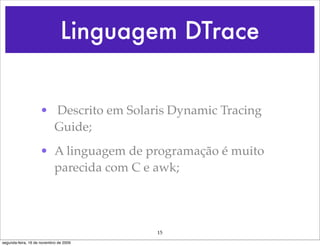 Linguagem DTrace


                    • Descrito em Solaris Dynamic Tracing
                      Guide;
                    • A linguagem de programação é muito
                      parecida com C e awk;




                                        15
segunda-feira, 16 de novembro de 2009
 
