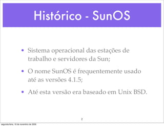 Histórico - SunOS

                    • Sistema operacional das estações de
                      trabalho e servidores da Sun;
                    • O nome SunOS é frequentemente usado
                      até as versões 4.1.5;
                    • Até esta versão era baseado em Unix BSD.



                                          2
segunda-feira, 16 de novembro de 2009
 