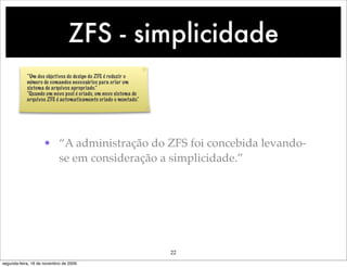 ZFS - simplicidade
            “Um dos objetivos do design do ZFS é reduzir o
            número de comandos necessários para criar um
            sistema de arquivos apropriado.”
            “Quando um novo pool é criado, um novo sistema de
            arquivos ZFS é automaticamente criado e montado.“




                    • “A administração do ZFS foi concebida levando-
                      se em consideração a simplicidade.”




                                                                22
segunda-feira, 16 de novembro de 2009
 