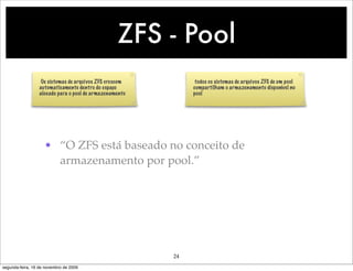 ZFS - Pool
                   Os sistemas de arquivos ZFS crescem         todos os sistemas de arquivos ZFS de um pool
                  automaticamente dentro do espaço            compartilham o armazenamento disponível no
                  alocado para o pool de armazenamento        pool




                    • “O ZFS está baseado no conceito de
                      armazenamento por pool.”




                                                         24
segunda-feira, 16 de novembro de 2009
 