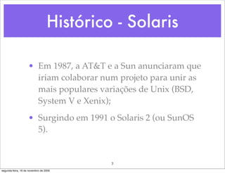 Histórico - Solaris

                    • Em 1987, a AT&T e a Sun anunciaram que
                      iriam colaborar num projeto para unir as
                      mais populares variações de Unix (BSD,
                      System V e Xenix);
                    • Surgindo em 1991 o Solaris 2 (ou SunOS
                      5).


                                           3
segunda-feira, 16 de novembro de 2009
 