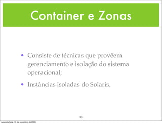 Container e Zonas


                    • Consiste de técnicas que provêem
                      gerenciamento e isolação do sistema
                      operacional;
                    • Instâncias isoladas do Solaris.




                                         33
segunda-feira, 16 de novembro de 2009
 