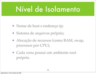 Nível de Isolamento

                    • Nome de host e endereço ip;
                    • Sistema de arquivos próprio;
                    • Alocação de recursos (como RAM, swap,
                      processos por CPU);
                    • Cada zona possui um ambiente root
                      próprio.


                                        34
segunda-feira, 16 de novembro de 2009
 