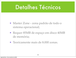 Detalhes Técnicos

                    • Master Zone - zona padrão de todo o
                      sistema operacional;
                    • Requer 85MB de espaço em disco 40MB
                      de memória;
                    • Teoricamente mais de 8.000 zonas.



                                         35
segunda-feira, 16 de novembro de 2009
 