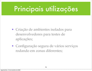 Principais utilizações

                    • Criação de ambientes isolados para
                      desenvolvedores para testes de
                      aplicações;
                    • Conﬁguração segura de vários serviços
                      rodando em zonas diferentes;



                                        36
segunda-feira, 16 de novembro de 2009
 