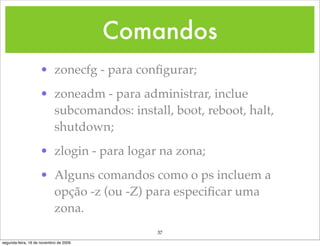 Comandos
                    • zonecfg - para conﬁgurar;
                    • zoneadm - para administrar, inclue
                      subcomandos: install, boot, reboot, halt,
                      shutdown;
                    • zlogin - para logar na zona;
                    • Alguns comandos como o ps incluem a
                      opção -z (ou -Z) para especiﬁcar uma
                      zona.
                                           37
segunda-feira, 16 de novembro de 2009
 