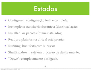 Estados
      • Conﬁgured: conﬁguração feita e completa;

      • Incomplete: transitório durante a (des)instalação;

      • Installed: os pacotes foram instalados;

      • Ready: a plataforma virtual está pronta;

      • Running: boot feito com sucesso;

      • Shutting down: está em processo de desligamento;

      • "Down": completamente desligada.

                                           38
segunda-feira, 16 de novembro de 2009
 