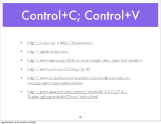 Control+C; Control+V

                    •       http://sun.com/ e http://br.sun.com/

                    •       http://opensolaris.com/

                    •       http://www.unix.org/what_is_unix/single_unix_speciﬁcation.html

                    •       http://www.eall.com.br/blog/?p=45

                    •       http://www.slideshare.net/marbore/solaris-dtrace-resource-
                            manager-and-zones-presentation

                    •       http://www.mactech.com/articles/mactech/Vol.23/23.11/
                            ExploringLeopardwithDTrace/index.html




                                                         39
segunda-feira, 16 de novembro de 2009
 