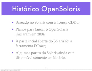 Histórico OpenSolaris
                    • Baseado no Solaris com a licença CDDL;
                    • Planos para lançar o OpenSolaris
                      iniciaram em 2004;
                    • A parte incial aberta do Solaris foi a
                      ferramenta DTrace;
                    • Algumas partes do Solaris ainda está
                      disponível somente em binário.

                                          4
segunda-feira, 16 de novembro de 2009
 