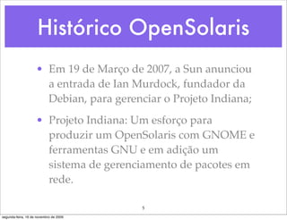 Histórico OpenSolaris
                    • Em 19 de Março de 2007, a Sun anunciou
                      a entrada de Ian Murdock, fundador da
                      Debian, para gerenciar o Projeto Indiana;
                    • Projeto Indiana: Um esforço para
                      produzir um OpenSolaris com GNOME e
                      ferramentas GNU e em adição um
                      sistema de gerenciamento de pacotes em
                      rede.

                                         5
segunda-feira, 16 de novembro de 2009
 