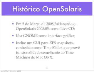 Histórico OpenSolaris
                    • Em 5 de Março de 2008 foi lançado o
                      OpenSolaris 2008.05, como Live CD;
                    • Usa GNOME como interface gráﬁca;
                    • Inclue um GUI para ZFS snapshots,
                      conhecido como Time Slider, que provê
                      funcionalidade semelhante ao Time
                      Machine do Mac OS X.

                                        6
segunda-feira, 16 de novembro de 2009
 
