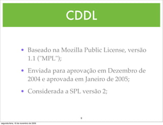 CDDL

                    • Baseado na Mozilla Public License, versão
                      1.1 ("MPL");
                    • Enviada para aprovação em Dezembro de
                      2004 e aprovada em Janeiro de 2005;
                    • Considerada a SPL versão 2;



                                         8
segunda-feira, 16 de novembro de 2009
 
