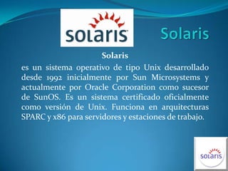 Solaris Solaris es un sistema operativo de tipo Unix desarrollado desde 1992 inicialmente por Sun Microsystems y actualmente por Oracle Corporation como sucesor de SunOS. Es un sistema certificado oficialmente como versión de Unix. Funciona en arquitecturas SPARC y x86 para servidores y estaciones de trabajo. 