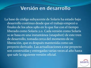 Versión en desarrollo La base de código subyacente de Solaris ha estado bajo desarrollo continuo desde que el trabajo empezó a finales de los años 1980 en lo que fue con el tiempo liberado como Solaris 2.0. Cada versión como Solaris 10 se basa en una instantánea (snapshot) de este tren de desarrollo, tomada cerca del momento de su liberación, que es después mantenida como un proyecto derivado. Las actualizaciones a ese proyecto son construidas y entregadas varias veces al año hasta que sale la siguiente versión oficial.