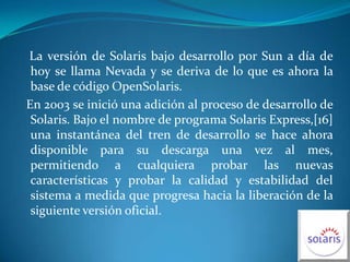   La versión de Solaris bajo desarrollo por Sun a día de hoy se llama Nevada y se deriva de lo que es ahora la base de código OpenSolaris.  En 2003 se inició una adición al proceso de desarrollo de Solaris. Bajo el nombre de programa Solaris Express,[16] una instantánea del tren de desarrollo se hace ahora disponible para su descarga una vez al mes, permitiendo a cualquiera probar las nuevas características y probar la calidad y estabilidad del sistema a medida que progresa hacia la liberación de la siguiente versión oficial.