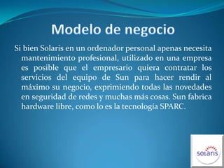 Modelo de negocioSi bien Solaris en un ordenador personal apenas necesita mantenimiento profesional, utilizado en una empresa es posible que el empresario quiera contratar los servicios del equipo de Sun para hacer rendir al máximo su negocio, exprimiendo todas las novedades en seguridad de redes y muchas más cosas. Sun fabrica hardware libre, como lo es la tecnología SPARC.