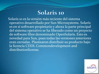 Solaris 10 Solaris 10 es la versión más reciente del sistema operativo desarrollado por Sun Microsystems. Solaris es en sí software propietario y ahora la parte principal del sistema operativo se ha liberado como un proyecto de software libre denominado OpenSolaris. Esto es novedad para Sun, pues todas las versiones anteriores eran cerradas. Plantearon distribuir su producto bajo la licencia CDDL Commondevelopment and distributionlicense.