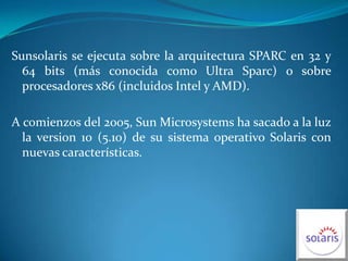 Sunsolaris se ejecuta sobre la arquitectura SPARC en 32 y 64 bits (más conocida como Ultra Sparc) o sobre procesadores x86 (incluidos Intel y AMD).A comienzos del 2005, Sun Microsystems ha sacado a la luz la version 10 (5.10) de su sistema operativo Solaris con nuevas características.
