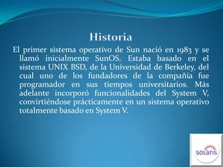 HistoriaEl primer sistema operativo de Sun nació en 1983 y se llamó inicialmente SunOS. Estaba basado en el sistema UNIX BSD, de la Universidad de Berkeley, del cual uno de los fundadores de la compañía fue programador en sus tiempos universitarios. Más adelante incorporó funcionalidades del System V, convirtiéndose prácticamente en un sistema operativo totalmente basado en System V.