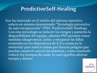 PredictiveSelf-HealingSun ha insertado en el núcleo del sistema operativo solaris un sistema denominado "Tecnología preventiva de auto recuperación" (PSH, PredictiveSelf-Healing). Con esta tecnología se reducen los riesgos y aumenta la disponibilidad del equipo, además PSH permite tomar medidas (diagnosticar, aislar, y recuperar las fallas existentes en los dispositivos de E/S o zonas en la memoria) para reducir daños por futuros peligros que puedan causar el caos en los sistemas y como resultado reducir los tiempos de caída, lo cual significa ahorrar tiempo y dinero.