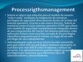 ProcessrigthsmanagementSolaris 10 ofrece una solución para el modelo de usuario "todo o nada" mediante la integración de minimos privilegios de seguridad directamente dentro de la base del sistema operativo. Gracias a esta nueva función, Solaris se mantiene como el único sistema operativo UNIX que ofrece este modelo de seguridad completamente integrado dentro de sus componentes del núcleo del sistema operativo, cada aplicación Solaris tiene una lista cerrada de los privilegios especificos impuestos por el núcleo, en lugar de un solo privilegio de raíz todopoderoso.Adicionalmente cada servicio Solaris ha sido convertido para que utilice sólo los privilegios mínimos necesarios, lo cual hace aún más difícil violar el sistema y utilizar los servicios. Los administradores pueden asignar grupos de privilegios por funciones para diferentes tipos de administradores y desarrolladores.