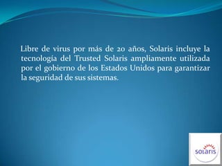    Libre de virus por más de 20 años, Solaris incluye la tecnología del TrustedSolaris ampliamente utilizada por el gobierno de los Estados Unidos para garantizar la seguridad de sus sistemas.