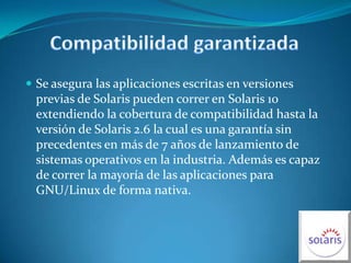 Compatibilidad garantizadaSe asegura las aplicaciones escritas en versiones previas de Solaris pueden correr en Solaris 10 extendiendo la cobertura de compatibilidad hasta la versión de Solaris 2.6 la cual es una garantía sin precedentes en más de 7 años de lanzamiento de sistemas operativos en la industria. Además es capaz de correr la mayoría de las aplicaciones para GNU/Linux de forma nativa.