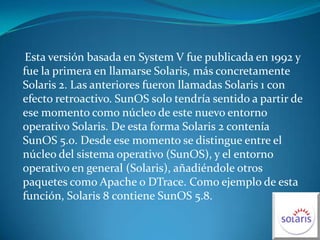     Esta versión basada en System V fue publicada en 1992 y fue la primera en llamarse Solaris, más concretamente Solaris 2. Las anteriores fueron llamadas Solaris 1 con efecto retroactivo. SunOS solo tendría sentido a partir de ese momento como núcleo de este nuevo entorno operativo Solaris. De esta forma Solaris 2 contenía SunOS 5.0. Desde ese momento se distingue entre el núcleo del sistema operativo (SunOS), y el entorno operativo en general (Solaris), añadiéndole otros paquetes como Apache o DTrace. Como ejemplo de esta función, Solaris 8 contiene SunOS 5.8.