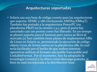Arquitecturas soportadas Solaris usa una base de código común para las arquitecturas que soporta: SPARC y x86 (incluyendo AMD64/EM64T). También fue portado a la arquitectura PowerPC (en plataforma PReP) en la versión 2.5.1, pero el porte fue cancelado casi tan pronto como fue liberado. En un tiempo se planeó soporte para el Itanium pero nunca se llevó al mercado.[1] Sun también tiene planes de implementar ABIs de Linux en Solaris 10, permitiendo la ejecución de código objeto Linux de forma nativa en la plataforma x86, lo cual sería facilitado por el hecho de que ambos sistemas operativos utilizan el formato ejecutable Executable and LinkableFormat. Por el momento, Sun ha adoptado la tecnología Lxrun[2] y la ofrece como descarga gratuita, si bien no está incorporada a la distribución base.