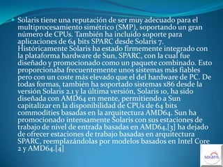 Solaris tiene una reputación de ser muy adecuado para el multiprocesamiento simétrico (SMP), soportando un gran número de CPUs. También ha incluido soporte para aplicaciones de 64 bits SPARC desde Solaris 7. Históricamente Solaris ha estado firmemente integrado con la plataforma hardware de Sun, SPARC, con la cual fue diseñado y promocionado como un paquete combinado. Esto proporcionaba frecuentemente unos sistemas más fiables pero con un coste más elevado que el del hardware de PC. De todas formas, también ha soportado sistemas x86 desde la versión Solaris 2.1 y la última versión, Solaris 10, ha sido diseñada con AMD64 en mente, permitiendo a Sun capitalizar en la disponibilidad de CPUs de 64 bits commodities basadas en la arquitectura AMD64. Sun ha promocionado intensamente Solaris con sus estaciones de trabajo de nivel de entrada basadas en AMD64,[3] ha dejado de ofrecer estaciones de trabajo basadas en arquitectura SPARC, reemplazándolas por modelos basados en Intel Core 2 y AMD64.[4]