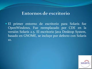 Entornos de escritorio El primer entorno de escritorio para Solaris fue OpenWindows. Fue reemplazado por CDE en la versión Solaris 2.5. El escritorio Java Desktop System, basado en GNOME, se incluye por defecto con Solaris 10.