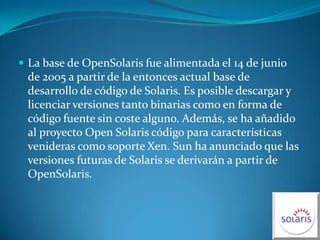 La base de OpenSolaris fue alimentada el 14 de junio de 2005 a partir de la entonces actual base de desarrollo de código de Solaris. Es posible descargar y licenciar versiones tanto binarias como en forma de código fuente sin coste alguno. Además, se ha añadido al proyecto Open Solaris código para características venideras como soporte Xen. Sun ha anunciado que las versiones futuras de Solaris se derivarán a partir de OpenSolaris.