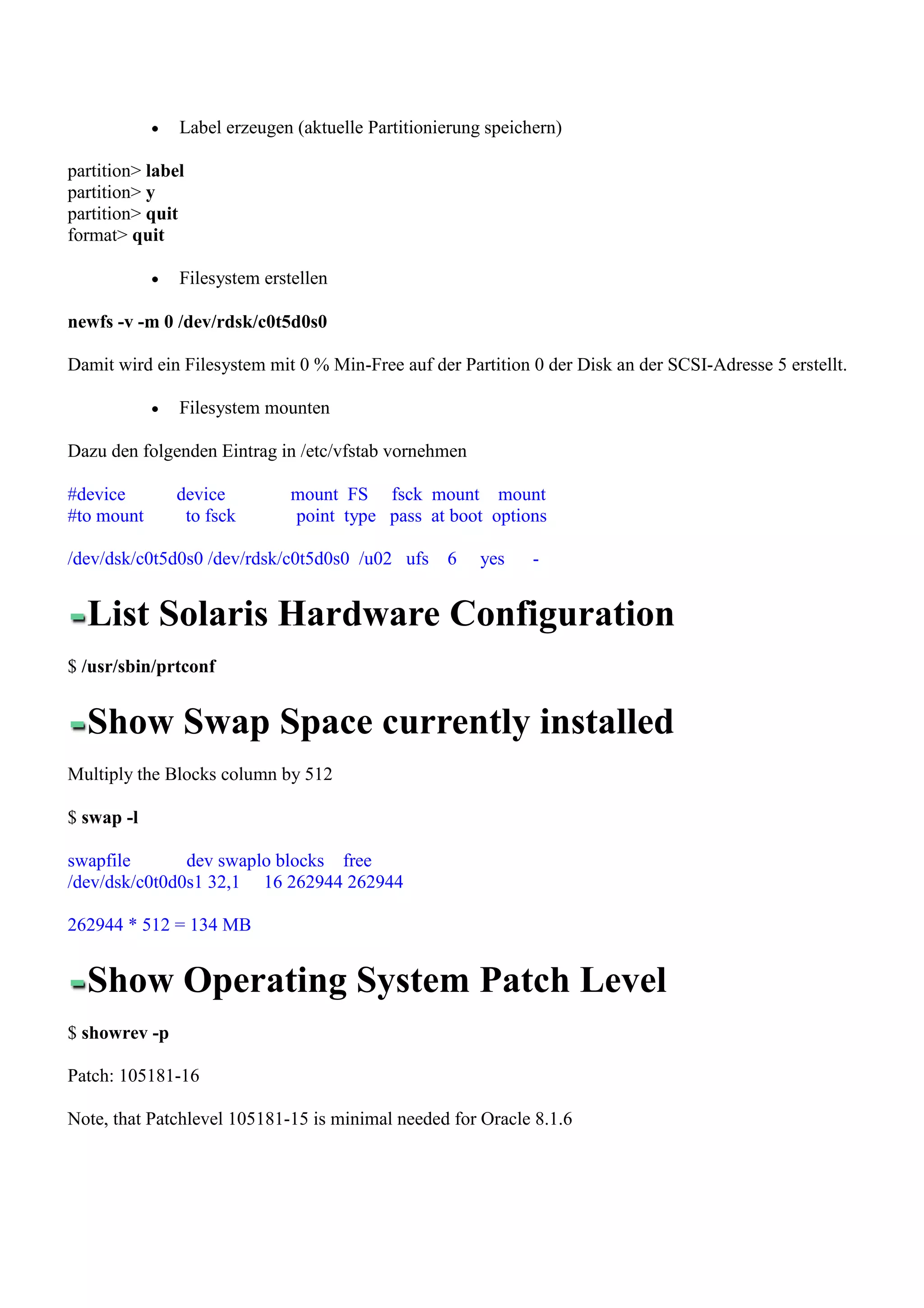 Label erzeugen (aktuelle Partitionierung speichern)

partition> label
partition> y
partition> quit
format> quit

               Filesystem erstellen

newfs -v -m 0 /dev/rdsk/c0t5d0s0

Damit wird ein Filesystem mit 0 % Min-Free auf der Partition 0 der Disk an der SCSI-Adresse 5 erstellt.

               Filesystem mounten

Dazu den folgenden Eintrag in /etc/vfstab vornehmen

#device        device         mount FS fsck mount mount
#to mount       to fsck       point type pass at boot options

/dev/dsk/c0t5d0s0 /dev/rdsk/c0t5d0s0 /u02 ufs     6    yes    -


  List Solaris Hardware Configuration
$ /usr/sbin/prtconf


  Show Swap Space currently installed
Multiply the Blocks column by 512

$ swap -l

swapfile       dev swaplo blocks free
/dev/dsk/c0t0d0s1 32,1 16 262944 262944

262944 * 512 = 134 MB


  Show Operating System Patch Level
$ showrev -p

Patch: 105181-16

Note, that Patchlevel 105181-15 is minimal needed for Oracle 8.1.6
 