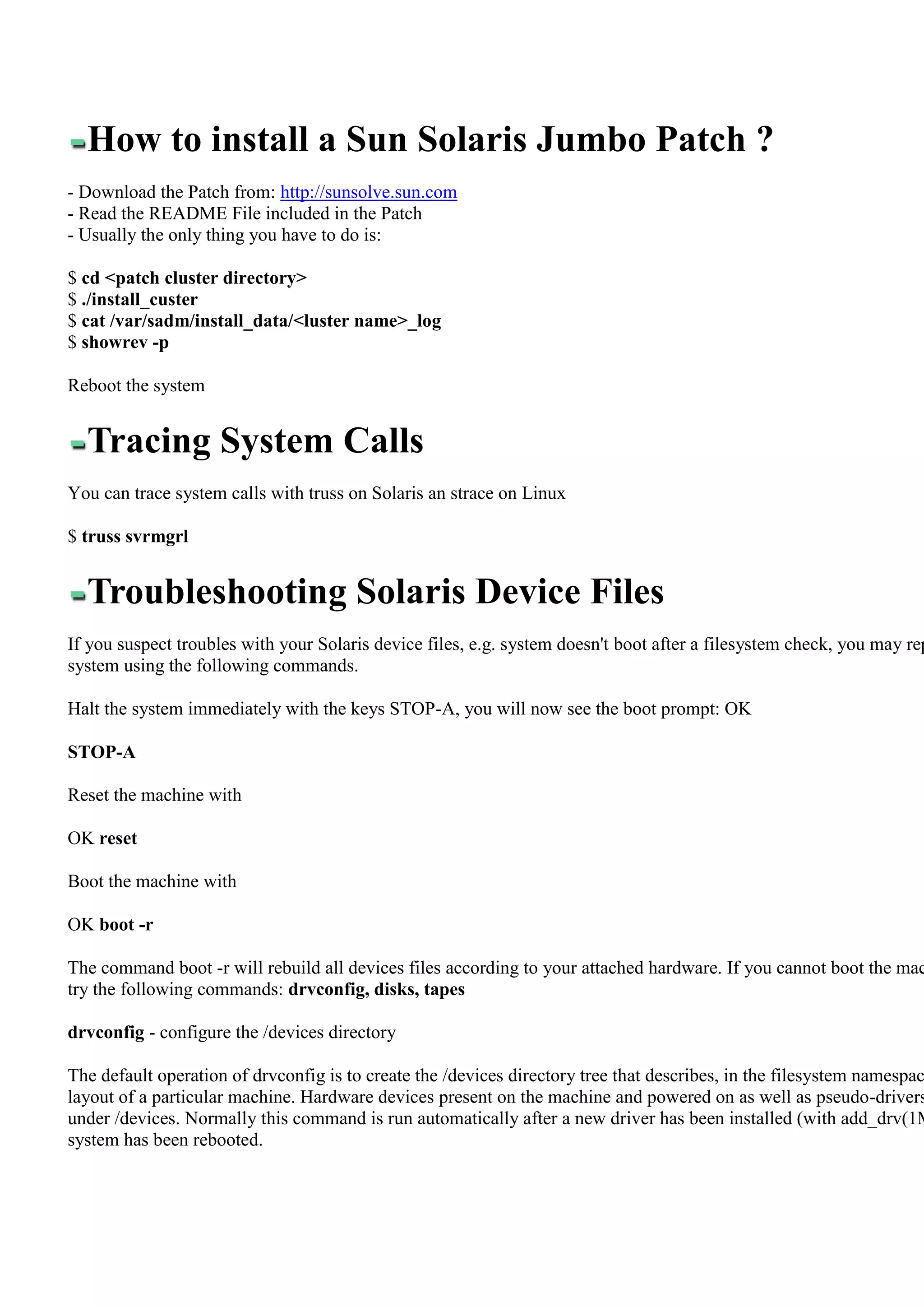 How to install a Sun Solaris Jumbo Patch ?
- Download the Patch from: http://sunsolve.sun.com
- Read the README File included in the Patch
- Usually the only thing you have to do is:

$ cd <patch cluster directory>
$ ./install_custer
$ cat /var/sadm/install_data/<luster name>_log
$ showrev -p

Reboot the system


  Tracing System Calls
You can trace system calls with truss on Solaris an strace on Linux

$ truss svrmgrl


  Troubleshooting Solaris Device Files
If you suspect troubles with your Solaris device files, e.g. system doesn't boot after a filesystem check, you may rep
system using the following commands.

Halt the system immediately with the keys STOP-A, you will now see the boot prompt: OK

STOP-A

Reset the machine with

OK reset

Boot the machine with

OK boot -r

The command boot -r will rebuild all devices files according to your attached hardware. If you cannot boot the mac
try the following commands: drvconfig, disks, tapes

drvconfig - configure the /devices directory

The default operation of drvconfig is to create the /devices directory tree that describes, in the filesystem namespac
layout of a particular machine. Hardware devices present on the machine and powered on as well as pseudo-drivers
under /devices. Normally this command is run automatically after a new driver has been installed (with add_drv(1M
system has been rebooted.
 