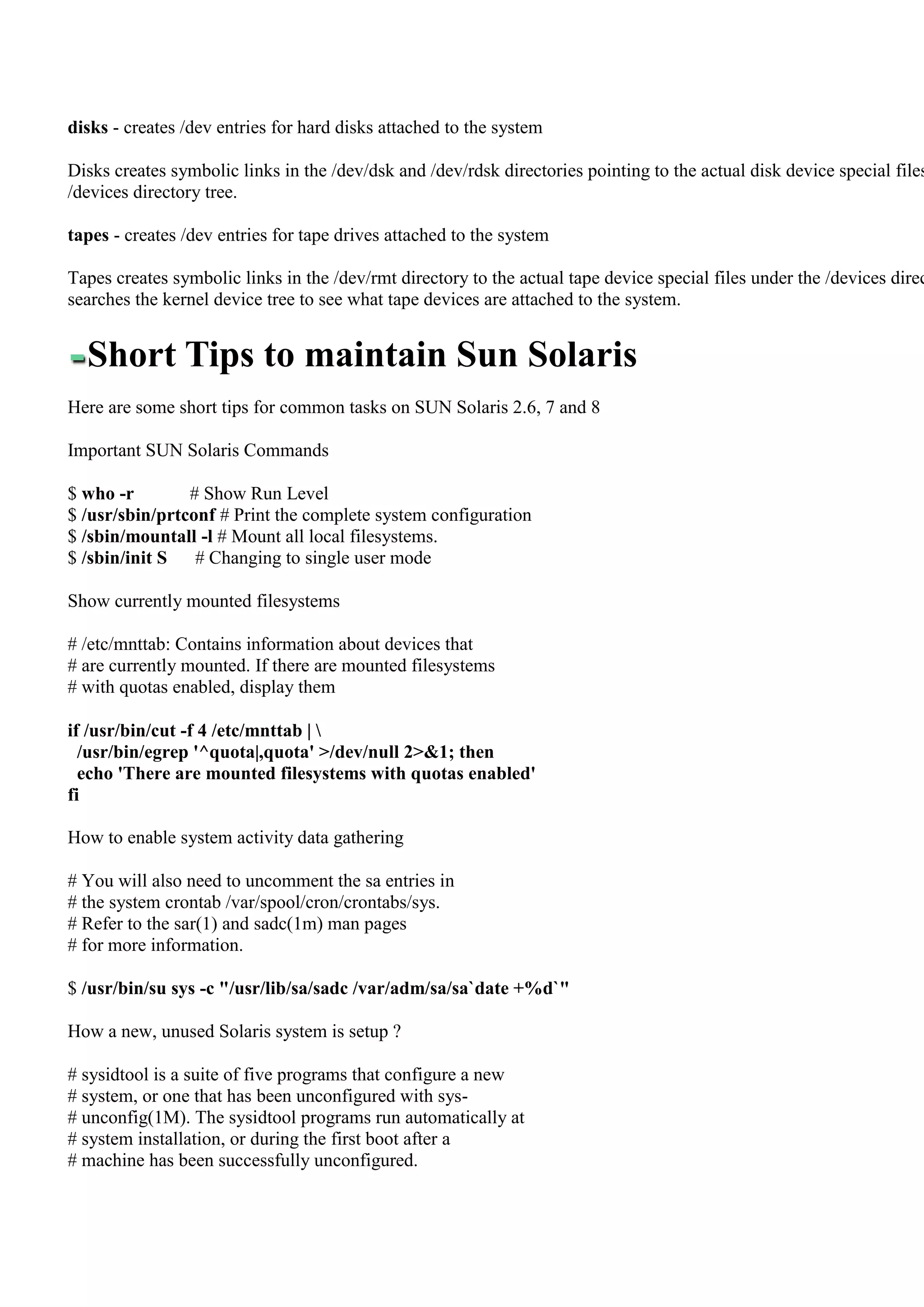 disks - creates /dev entries for hard disks attached to the system

Disks creates symbolic links in the /dev/dsk and /dev/rdsk directories pointing to the actual disk device special files
/devices directory tree.

tapes - creates /dev entries for tape drives attached to the system

Tapes creates symbolic links in the /dev/rmt directory to the actual tape device special files under the /devices direc
searches the kernel device tree to see what tape devices are attached to the system.


  Short Tips to maintain Sun Solaris
Here are some short tips for common tasks on SUN Solaris 2.6, 7 and 8

Important SUN Solaris Commands

$ who -r        # Show Run Level
$ /usr/sbin/prtconf # Print the complete system configuration
$ /sbin/mountall -l # Mount all local filesystems.
$ /sbin/init S   # Changing to single user mode

Show currently mounted filesystems

# /etc/mnttab: Contains information about devices that
# are currently mounted. If there are mounted filesystems
# with quotas enabled, display them

if /usr/bin/cut -f 4 /etc/mnttab | 
  /usr/bin/egrep '^quota|,quota' >/dev/null 2>&1; then
  echo 'There are mounted filesystems with quotas enabled'
fi

How to enable system activity data gathering

# You will also need to uncomment the sa entries in
# the system crontab /var/spool/cron/crontabs/sys.
# Refer to the sar(1) and sadc(1m) man pages
# for more information.

$ /usr/bin/su sys -c "/usr/lib/sa/sadc /var/adm/sa/sa`date +%d`"

How a new, unused Solaris system is setup ?

# sysidtool is a suite of five programs that configure a new
# system, or one that has been unconfigured with sys-
# unconfig(1M). The sysidtool programs run automatically at
# system installation, or during the first boot after a
# machine has been successfully unconfigured.
 