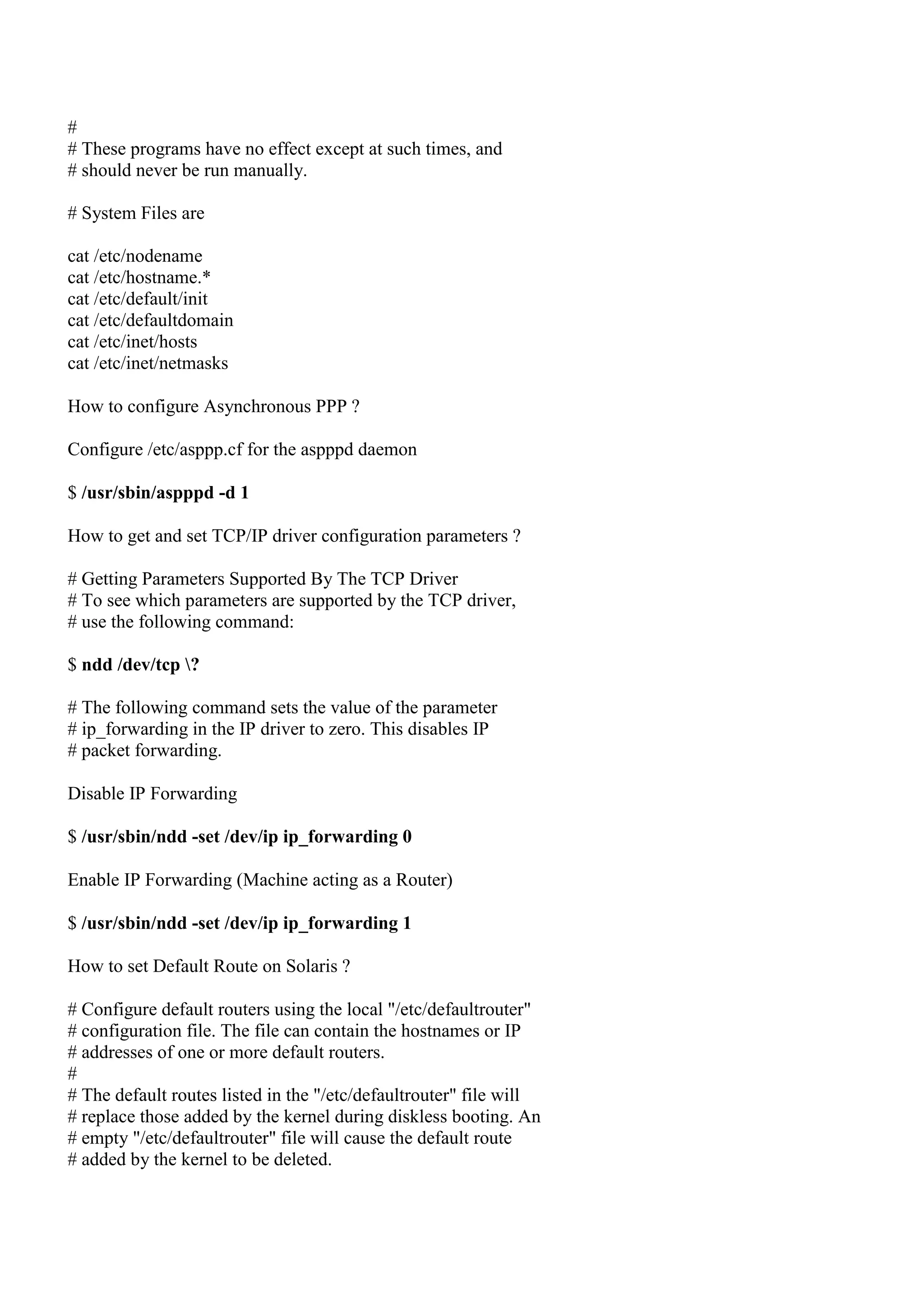 #
# These programs have no effect except at such times, and
# should never be run manually.

# System Files are

cat /etc/nodename
cat /etc/hostname.*
cat /etc/default/init
cat /etc/defaultdomain
cat /etc/inet/hosts
cat /etc/inet/netmasks

How to configure Asynchronous PPP ?

Configure /etc/asppp.cf for the aspppd daemon

$ /usr/sbin/aspppd -d 1

How to get and set TCP/IP driver configuration parameters ?

# Getting Parameters Supported By The TCP Driver
# To see which parameters are supported by the TCP driver,
# use the following command:

$ ndd /dev/tcp ?

# The following command sets the value of the parameter
# ip_forwarding in the IP driver to zero. This disables IP
# packet forwarding.

Disable IP Forwarding

$ /usr/sbin/ndd -set /dev/ip ip_forwarding 0

Enable IP Forwarding (Machine acting as a Router)

$ /usr/sbin/ndd -set /dev/ip ip_forwarding 1

How to set Default Route on Solaris ?

# Configure default routers using the local "/etc/defaultrouter"
# configuration file. The file can contain the hostnames or IP
# addresses of one or more default routers.
#
# The default routes listed in the "/etc/defaultrouter" file will
# replace those added by the kernel during diskless booting. An
# empty "/etc/defaultrouter" file will cause the default route
# added by the kernel to be deleted.
 