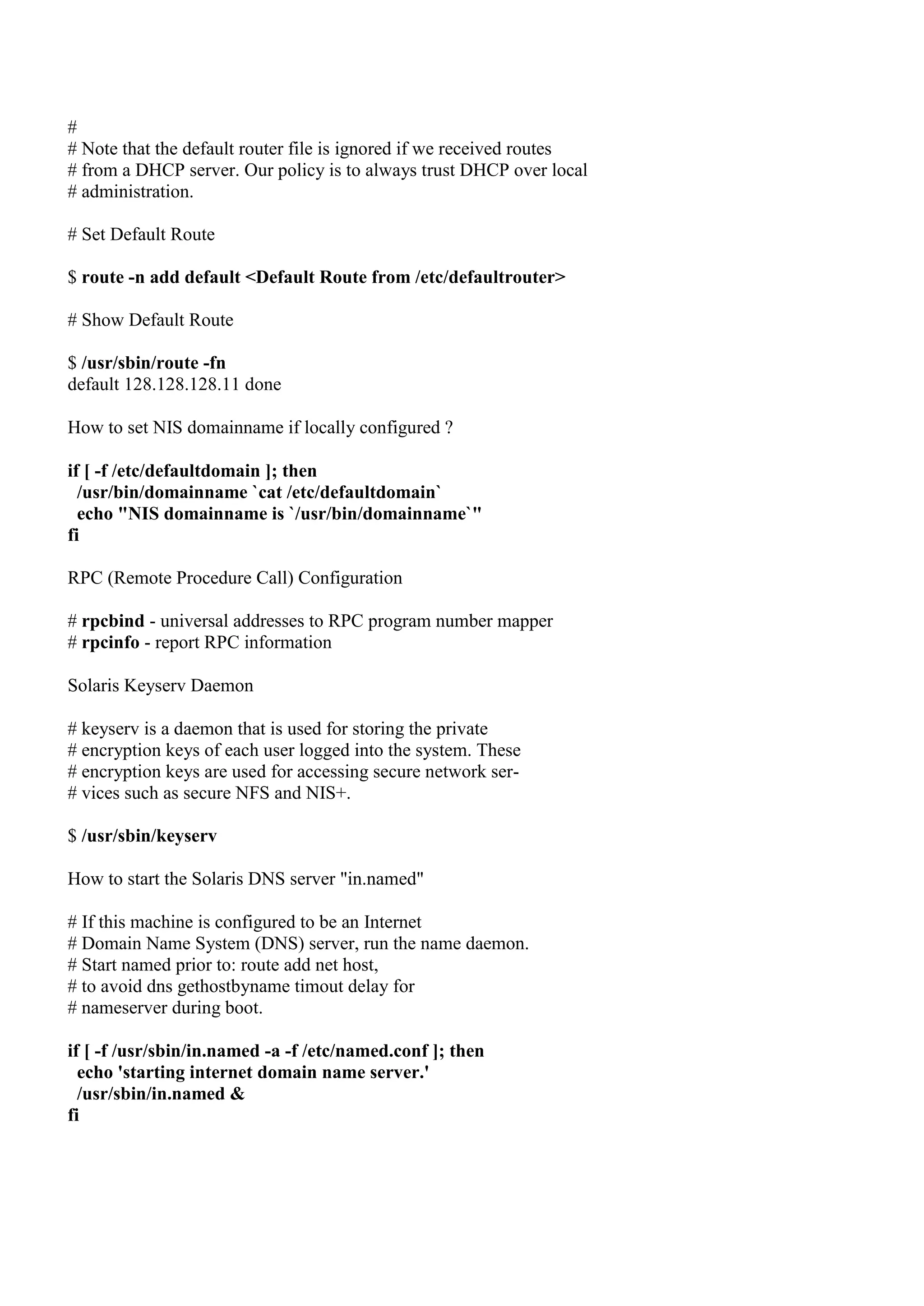 #
# Note that the default router file is ignored if we received routes
# from a DHCP server. Our policy is to always trust DHCP over local
# administration.

# Set Default Route

$ route -n add default <Default Route from /etc/defaultrouter>

# Show Default Route

$ /usr/sbin/route -fn
default 128.128.128.11 done

How to set NIS domainname if locally configured ?

if [ -f /etc/defaultdomain ]; then
  /usr/bin/domainname `cat /etc/defaultdomain`
  echo "NIS domainname is `/usr/bin/domainname`"
fi

RPC (Remote Procedure Call) Configuration

# rpcbind - universal addresses to RPC program number mapper
# rpcinfo - report RPC information

Solaris Keyserv Daemon

# keyserv is a daemon that is used for storing the private
# encryption keys of each user logged into the system. These
# encryption keys are used for accessing secure network ser-
# vices such as secure NFS and NIS+.

$ /usr/sbin/keyserv

How to start the Solaris DNS server "in.named"

# If this machine is configured to be an Internet
# Domain Name System (DNS) server, run the name daemon.
# Start named prior to: route add net host,
# to avoid dns gethostbyname timout delay for
# nameserver during boot.

if [ -f /usr/sbin/in.named -a -f /etc/named.conf ]; then
  echo 'starting internet domain name server.'
  /usr/sbin/in.named &
fi
 