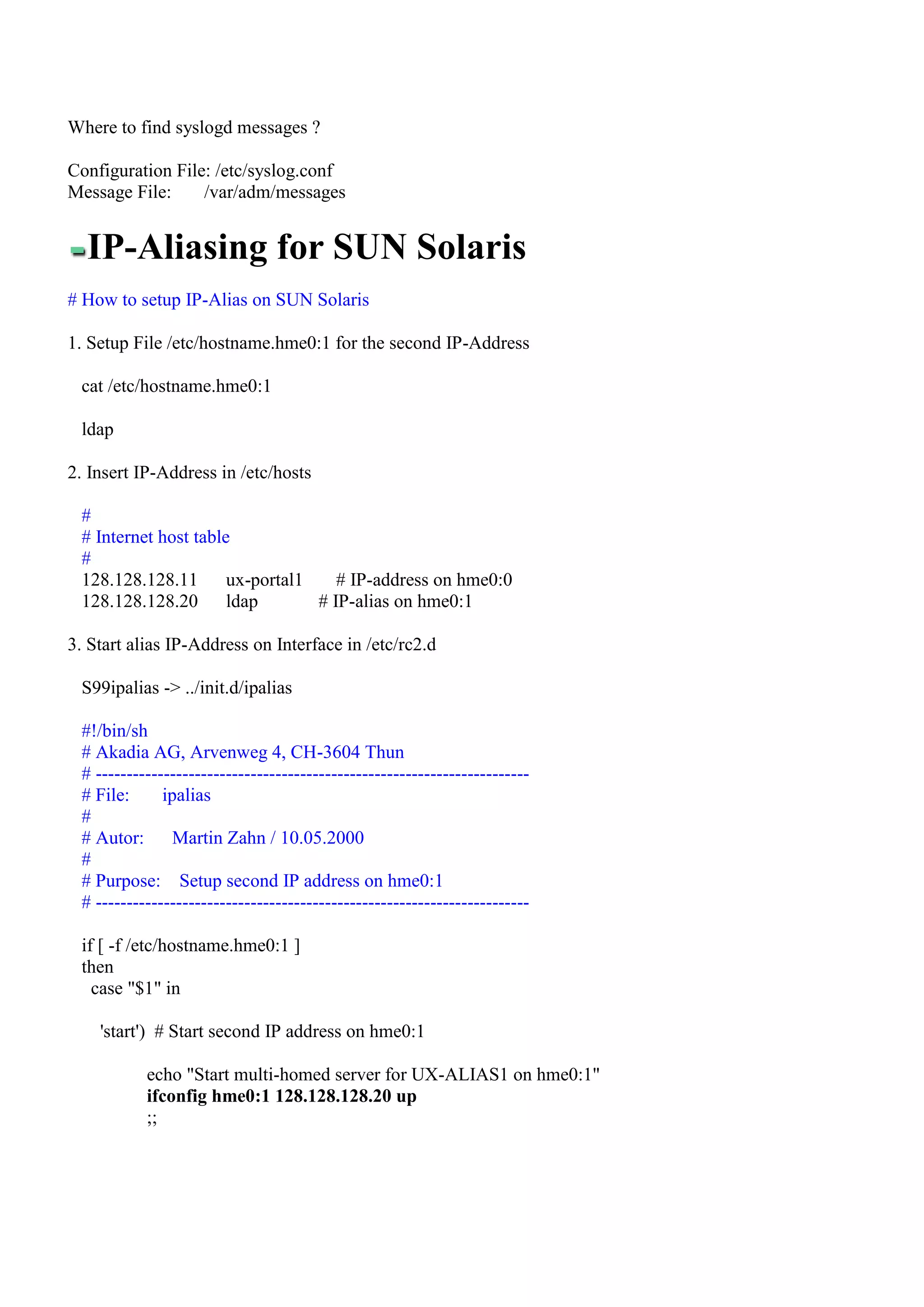 Where to find syslogd messages ?

Configuration File: /etc/syslog.conf
Message File:     /var/adm/messages


  IP-Aliasing for SUN Solaris
# How to setup IP-Alias on SUN Solaris

1. Setup File /etc/hostname.hme0:1 for the second IP-Address

 cat /etc/hostname.hme0:1

 ldap

2. Insert IP-Address in /etc/hosts

 #
 # Internet host table
 #
 128.128.128.11       ux-portal1    # IP-address on hme0:0
 128.128.128.20       ldap       # IP-alias on hme0:1

3. Start alias IP-Address on Interface in /etc/rc2.d

 S99ipalias -> ../init.d/ipalias

 #!/bin/sh
 # Akadia AG, Arvenweg 4, CH-3604 Thun
 # ----------------------------------------------------------------------
 # File:      ipalias
 #
 # Autor:       Martin Zahn / 10.05.2000
 #
 # Purpose: Setup second IP address on hme0:1
 # ----------------------------------------------------------------------

 if [ -f /etc/hostname.hme0:1 ]
 then
   case "$1" in

    'start') # Start second IP address on hme0:1

           echo "Start multi-homed server for UX-ALIAS1 on hme0:1"
           ifconfig hme0:1 128.128.128.20 up
           ;;
 